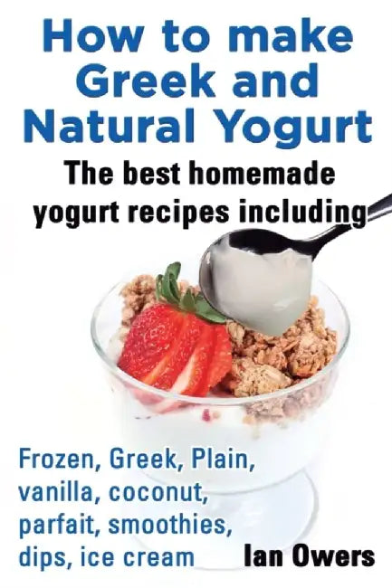 How to Make Greek and Natural Yogurt, the Best Homemade Yogurt Recipes Including Frozen, Greek, Pla by Owers, Ian