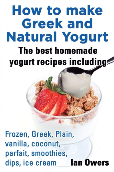 How to Make Greek and Natural Yogurt, the Best Homemade Yogurt Recipes Including Frozen, Greek, Pla by Owers, Ian