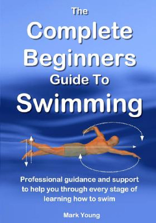 The Complete Beginners Guide To Swimming: Professional guidance and support to help you through every stage of learning how to swim by Mark Young