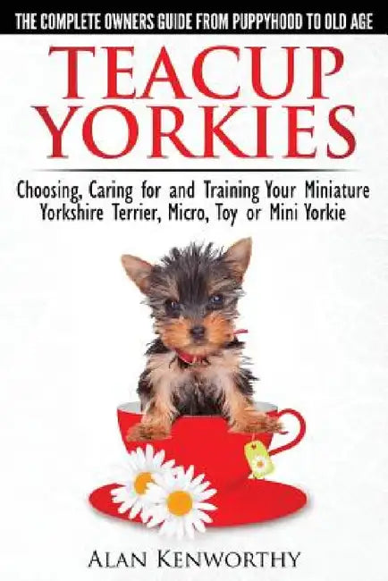 Teacup Yorkies - The Complete Owners Guide. Choosing, Caring for and Training Your Miniature Yorkshire Terrier, Micro, Toy or Mini Yorkie. by Alan Kenworthy