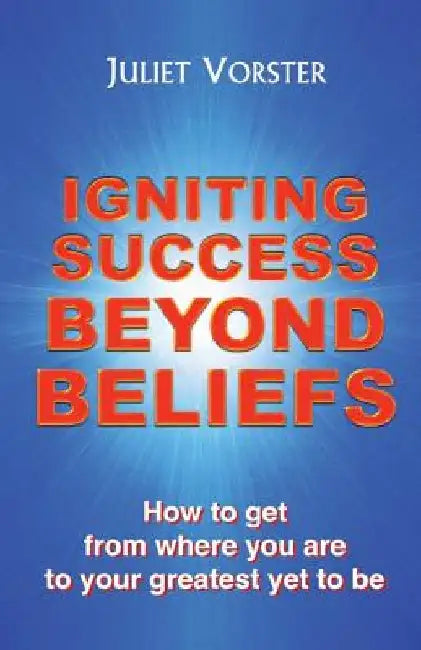 Igniting Success Beyond Beliefs: How to get from where you are to your greatest yet to be by Juliet Vorster