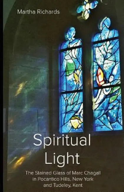 Spiritual Light: The Stained Glass of Marc Chagall in Pocantico Hills, New York and Tudeley, Kent by Martha Richards