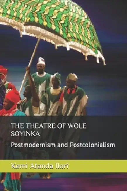 The Theatre of Wole Soyinka: Postmodernism and Postcolonialism by Kemi Atanda Ilori