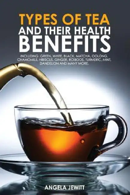 Types of Tea and Their Health Benefits Including Green, White, Black, Matcha, Oolong, Chamomile, Hibiscus, Ginger, Roiboos, Turmeric, Mint, Dandelion by Angela Jewitt