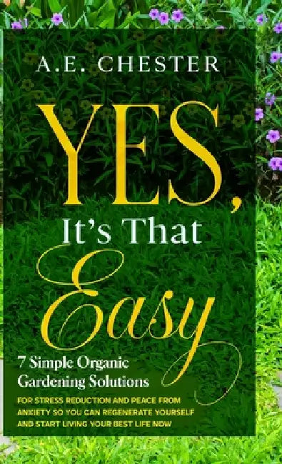 Yes, It's That Easy, 7 Simple Organic Gardening Solutions for Stress Reduction and Peace from Anxiety: An Easy and Comprehensive Guide to the Fundamen by A. E. Chester