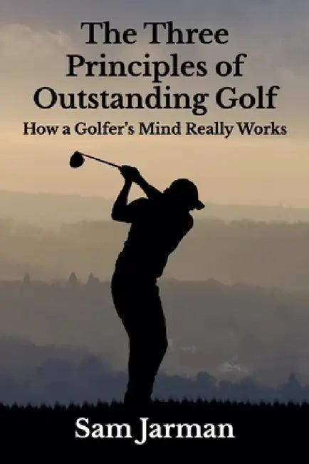 The Three Principles of Outstanding Golf: How A Golfer's Mind Really Works by Sam Jarman