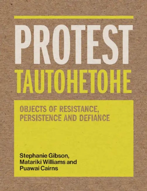 Protest Tautohetohe: Objects of Resistance, Persistence and Defiance by Stephanie Gibson, Puawai Cairns, Matariki Williams