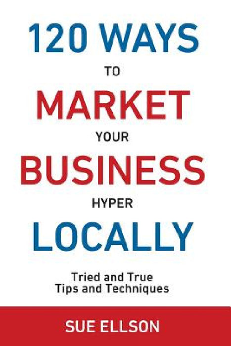 120 Ways To Market Your Business Hyper Locally: Tried and True Tips and Techniques by Sue Ellson