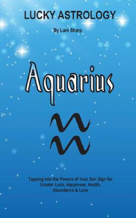 Lucky Astrology - Aquarius: Tapping into the Powers of Your Sun Sign for Greater Luck, Happiness, Health, Abundance & Love by Lani Sharp