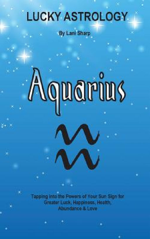 Lucky Astrology - Aquarius: Tapping into the Powers of Your Sun Sign for Greater Luck, Happiness, Health, Abundance & Love by Lani Sharp