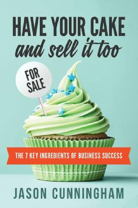 Have Your Cake and Sell it Too: The 7 Key Ingredients of Business Success by Jason Cunningham