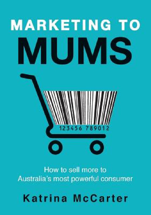 Marketing To Mums: How To Sell More To Australia's Most Powerful Consumer by Katrina McCarter
