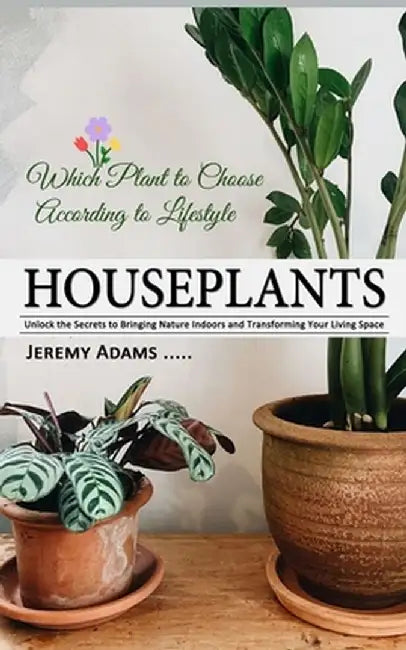 Houseplants: Which Plant to Choose According to Lifestyle (Unlock the Secrets to Bringing Nature Indoors and Transforming Your Livi by Jeremy Adams