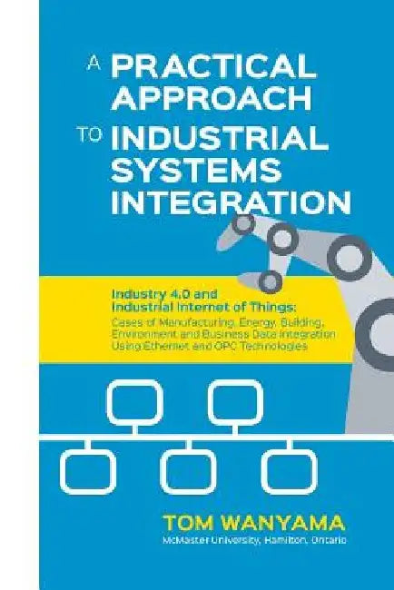 A Practical Approach to Industrial Systems Integration: Industry 4.0 and Industrial Internet of Things: Cases of Manufacturing, Energy, Building, Envi by Tom Wanyama