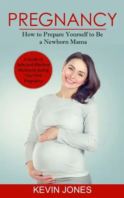 Pregnancy: How to Prepare Yourself to Be a Newborn Mama (A Guide to Safe and Effective Workouts during Your First Pregnancy) by Kevin Jones