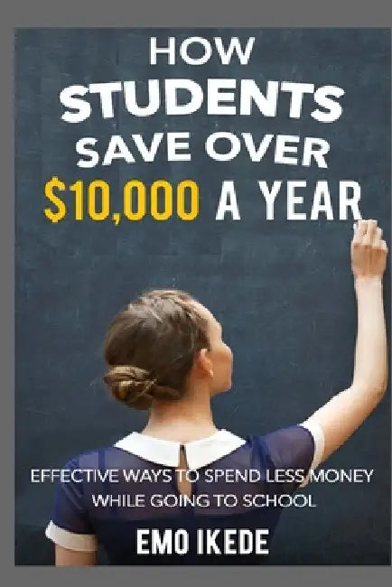 How Students Save Over $10,000 a Year: Effective Ways to Spend Less Money While going to School by Emo Ikede