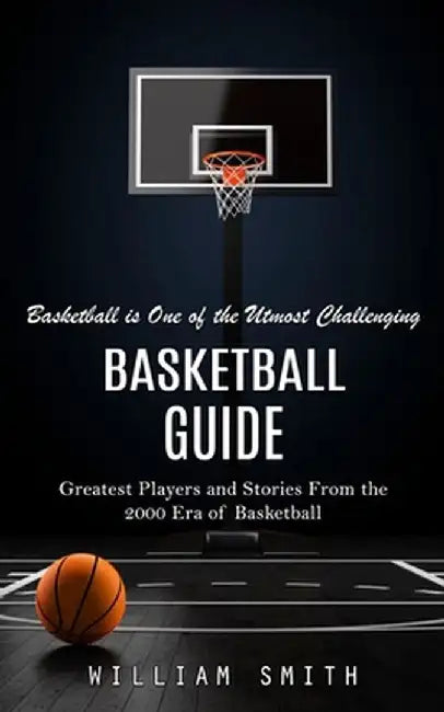 Basketball Guide: Basketball is One of the Utmost Challenging (Greatest Players and Stories From the 2000 Era of Basketball) by William Smith
