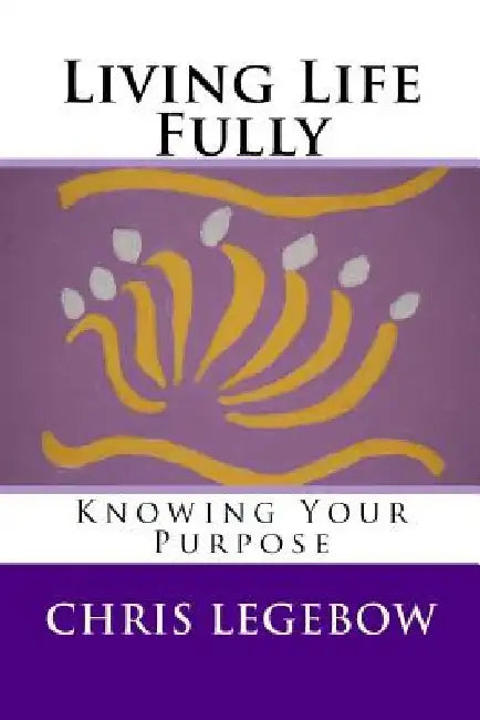 Living Life Fully: Knowing Your Purpose by Chris a. Legebow