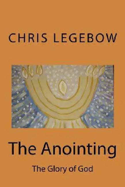 The Anointing: The Glory of God by Chris a. Legebow