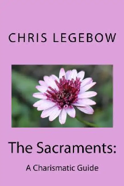 The Sacraments: : A Charismatic Guide by Chris a. Legebow