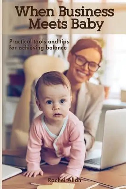 When Business Meets Baby: Practical Tools & Tips for Achieving Balance by Rachel Allan