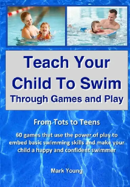 Teach Your Child To Swim Through Games And Play: From Tots To Teens. 60 games that use the power of play to embed basic swimming skills and make your by Mark Young