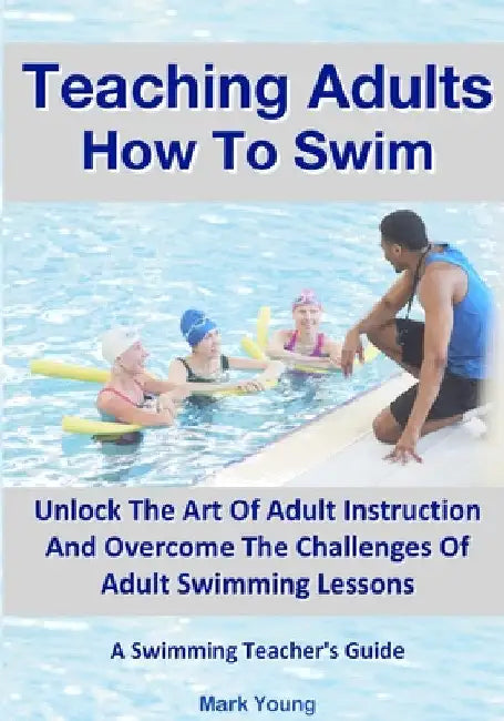 Teaching Adults How To Swim: Unlock The Art Of Adult Instruction And Overcome The Challenges Of Adult Swimming Lessons. A Swimming Teacher's Guide by Mark Young