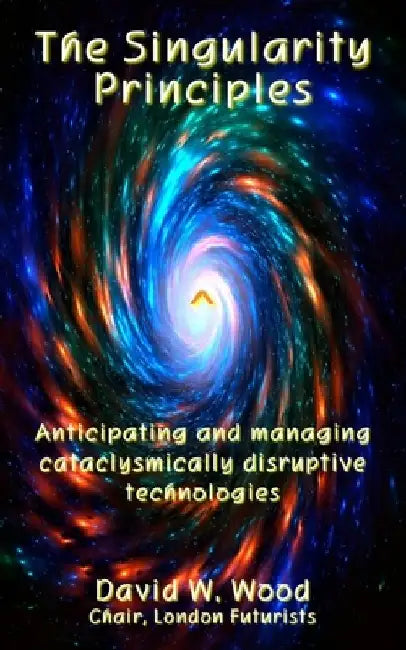 The Singularity Principles: Anticipating and managing cataclysmically disruptive technologies by David Wood