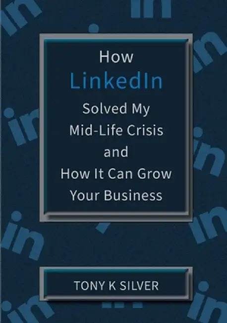 How LinkedIn Solved My Mid-Life Crisis and How It Can Grow Your Business by Tony K. Silver
