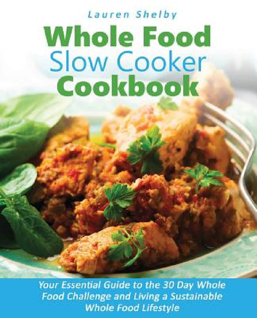 Whole Food Slow Cooker Cookbook: Your Essential Guide to the 30 Day Whole Food Challenge and Living a Sustainable Whole Food Lifestyle by Lauren Shelby