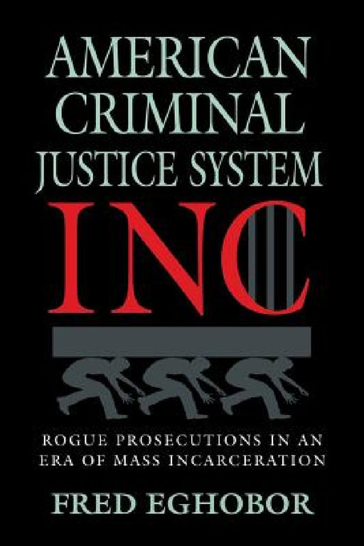 American Criminal Justice System Inc: Rogue Prosecutions in an Era of Mass Incarceration by Fred E. Eghobor