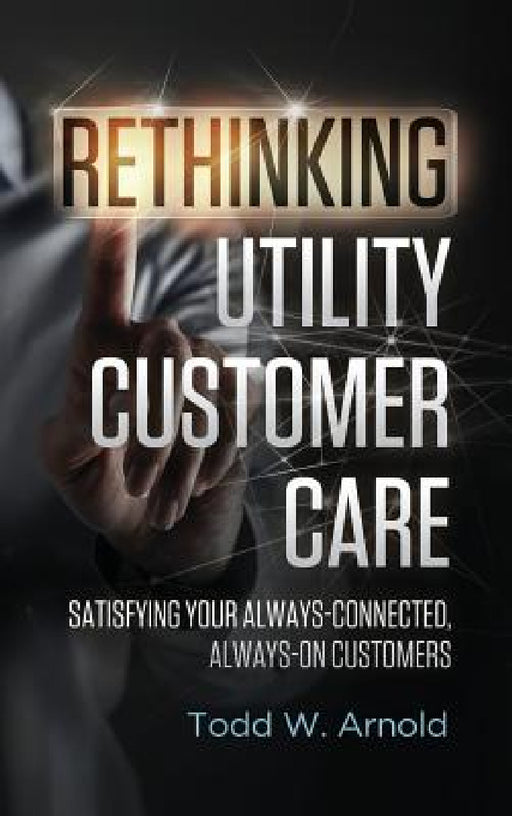 Rethinking Utility Customer Care: Satisfying Your Always-Connected, Always-On Customers by Todd W. Arnold