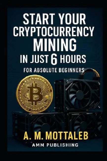 Start Your Cryptocurrency Mining in Just 6 Hours or Less: For Absolute Beginners by A. M. Mottaleb
