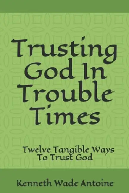 Trusting God In Trouble Times: Twelve Tangible Ways To Trust God by Kenneth Wade Antoine