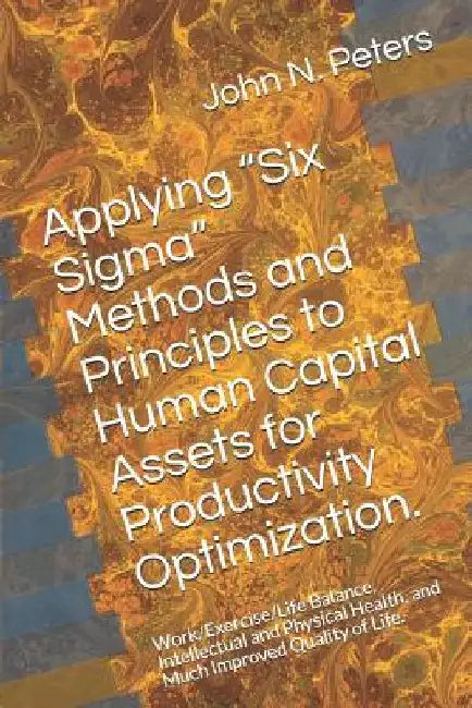 Applying "six Sigma" Methods and Principles to Human Capital Assets for Productivity Optimization.: Work/Exercise/Life Balance, Intellectual and Physi by John N. Peters