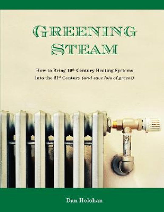 Greening Steam: How to Bring 19th-Century Heating Systems into the 21st Century (and save lots of green!) by Dan Holohan