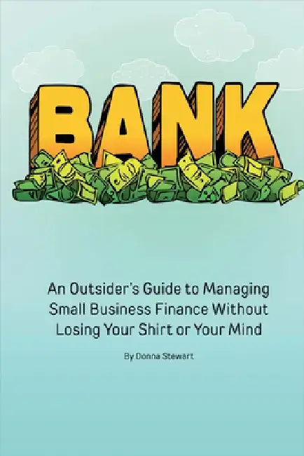 Bank: An Outsider's Guide to Managing Small Business Finance Without Losing Your Shirt or Your Mind by Donna Stewart