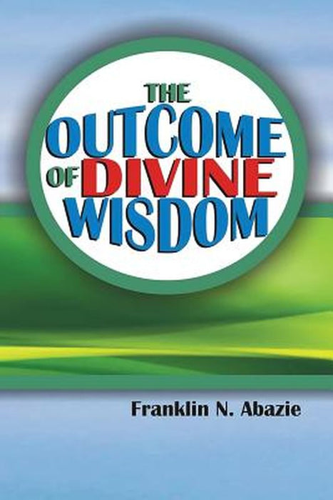 The Outcome of Divine Wisdom: The Wisdom of God by Franklin Abazie