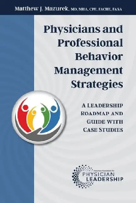 Physicians and Professional Behavior Management Strategies: A Leadership Roadmap and Guide with Case Studies by Matthew J. Mazurek