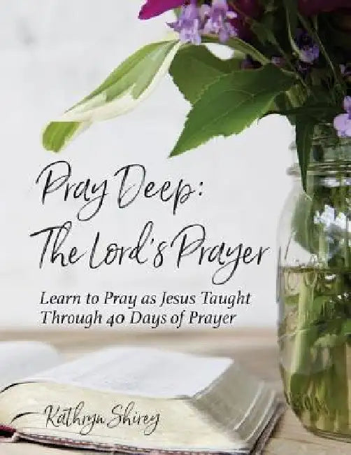 Pray Deep: The Lord's Prayer: Learn to Pray as Jesus Taught Through 40 Days of Prayer by Kathryn Shirey