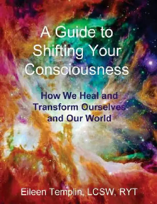 A Guide to Shifting Your Consciousness: How We Heal and Transform Ourselves and Our World by Eileen Templin