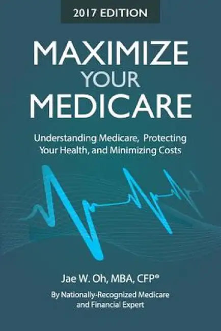 Maximize Your Medicare (2017 Edition): Understanding Medicare, Protecting Your Health, and Minimizing Costs by Jae W. Oh