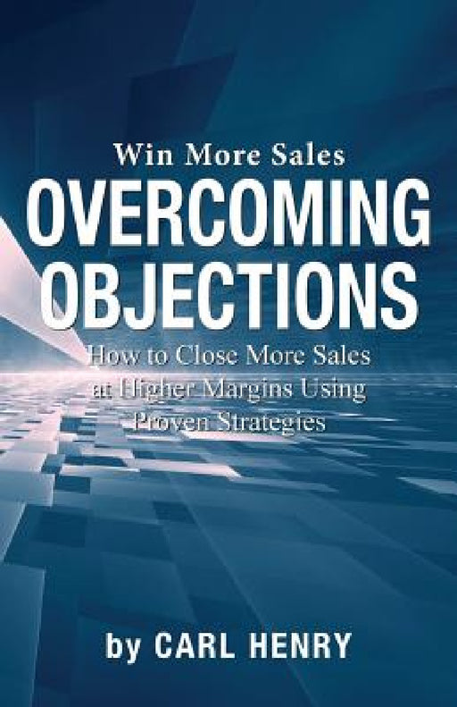Overcoming Objections: How to Close More Sales at Higher Margins Using Proven Strategies by Carl Henry