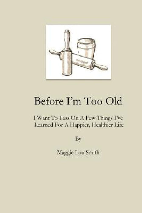 Before I'm Too Old: I Want To Pass On a Few Things I've Learned For a Happier, Healthier Life by Maggie Lou Smith