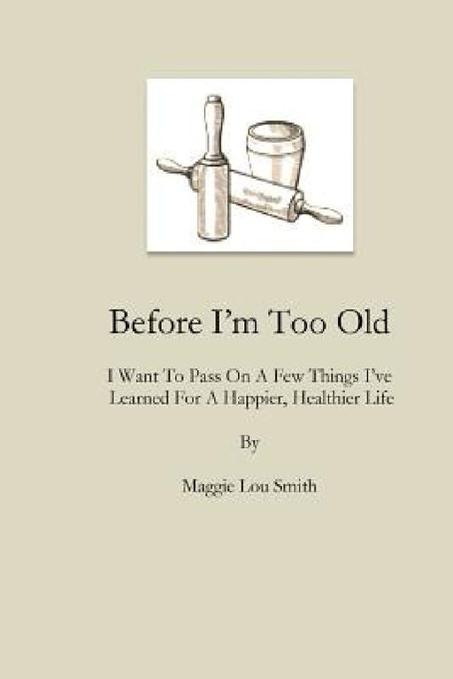 Before I'm Too Old: I Want To Pass On a Few Things I've Learned For a Happier, Healthier Life by Maggie Lou Smith