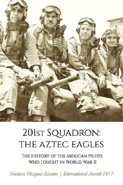 201st Squadron: The Aztec Eagles: The History of the Mexican Pilots Who Fought in World War II by Gustavo Vázquez Lozano