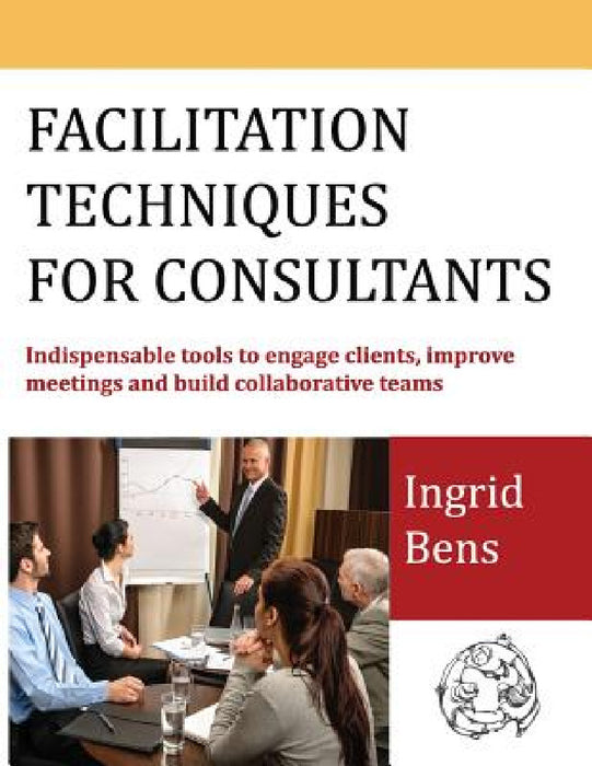 Facilitation Techniques for Consultants: Indispensable tools to engage clients, improve meetings and build collaborative teams by Ingrid Bens