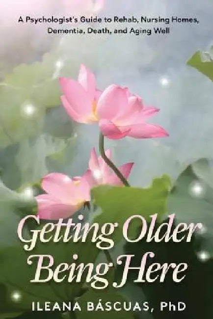 Getting Older Being Here: A Psychologist's Guide to Rehab, Nursing Homes, Dementia, Death, and Aging Well by Ileana Bascuas
