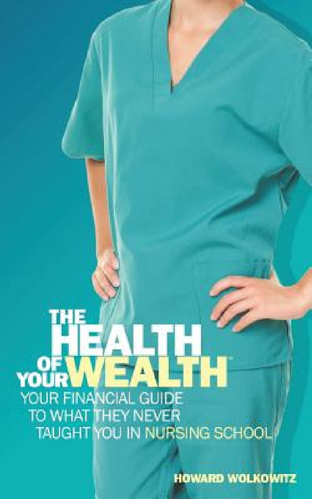 The Health of Your Wealth: Your Financial Guide to What They Never Taught You in Nursing School by Howard Wolkowitz