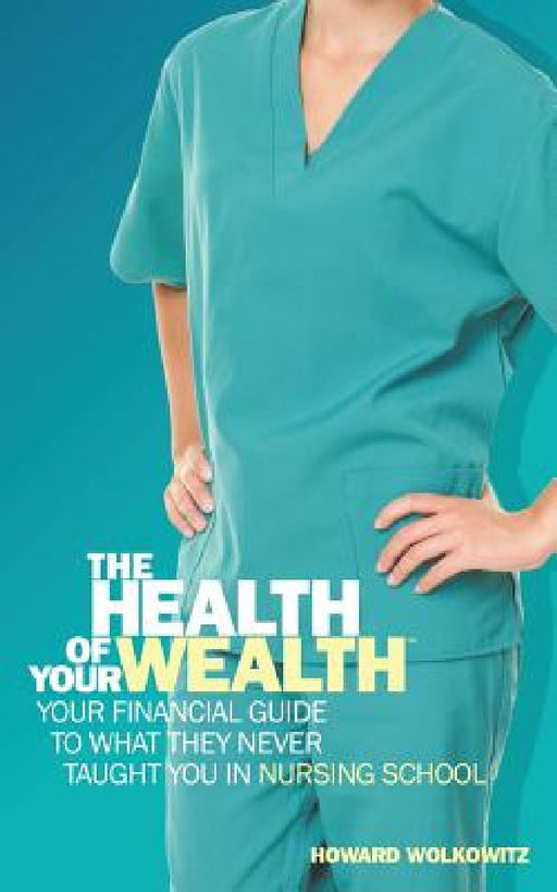 The Health of Your Wealth: Your Financial Guide to What They Never Taught You in Nursing School by Howard Wolkowitz